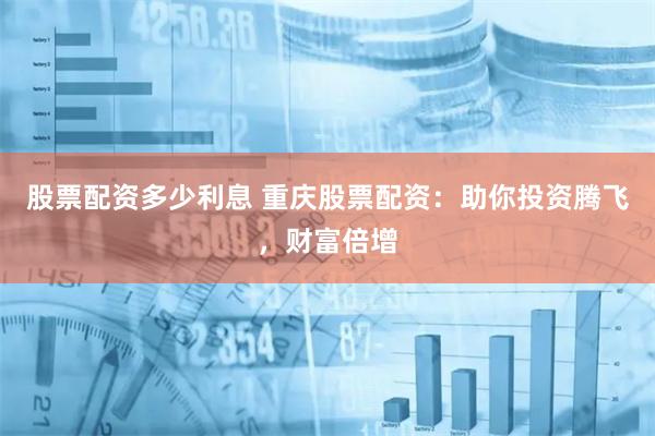 股票配资多少利息 重庆股票配资：助你投资腾飞，财富倍增