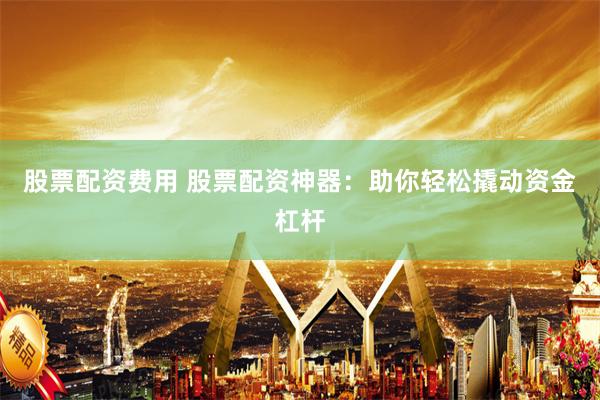 股票配资费用 股票配资神器：助你轻松撬动资金杠杆