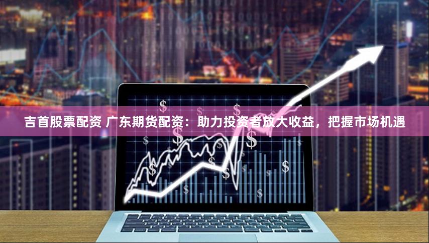 吉首股票配资 广东期货配资：助力投资者放大收益，把握市场机遇